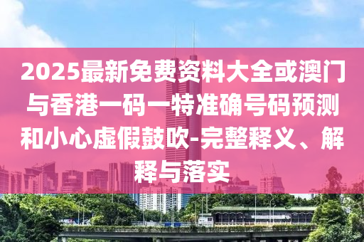 2025最新免費資料大全或澳門與香港一碼一特準確號碼預測和小心虛假鼓吹-完整釋義、解釋與落實